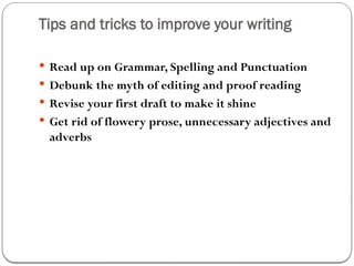 Tips and tricks to improve your writing
 Read up on Grammar, Spelling and Punctuation
 Debunk the myth of editing and proof reading
 Revise your first draft to make it shine
 Get rid of flowery prose, unnecessary adjectives and
adverbs
 