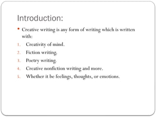 Introduction:
 Creative writing is any form of writing which is written
with:
1. Creativity of mind.
2. Fiction writing.
3. Poetry writing.
4. Creative nonfiction writing and more.
5. Whether it be feelings, thoughts, or emotions.
 