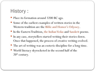 History :
 Place its formation around 3200 BC ago.
 Some of the earliest examples of written stories in the
Western tradition are the Bible and Homer’s Odyssey.
 In the EasternTradition, the IndianVedas and Sanskrit poems.
 In any case, storytellers started writing their stories down.
Once that happened, the process of creative writing evolved.
 The art of writing was an esoteric discipline for a long time.
 World literacy skyrocketed in the second half of the
20th
century.
 