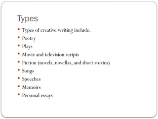 Types
 Types of creative writing include:
 Poetry
 Plays
 Movie and television scripts
 Fiction (novels, novellas, and short stories)
 Songs
 Speeches
 Memoirs
 Personal essays
 