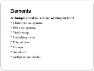 Elements
Techniques used in creative writing include:
 Character development.
 Plot development.
 Vivid setting.
 Underlying theme.
 Point of view.
 Dialogue.
 Anecdotes.
 Metaphors and similes.
 
