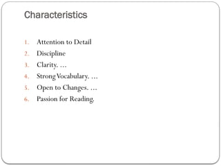 Characteristics
1. Attention to Detail
2. Discipline
3. Clarity. ...
4. StrongVocabulary. ...
5. Open to Changes. ...
6. Passion for Reading.
 