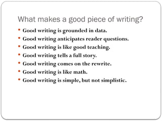 What makes a good piece of writing?
 Good writing is grounded in data.
 Good writing anticipates reader questions.
 Good writing is like good teaching.
 Good writing tells a full story.
 Good writing comes on the rewrite.
 Good writing is like math.
 Good writing is simple, but not simplistic.
 