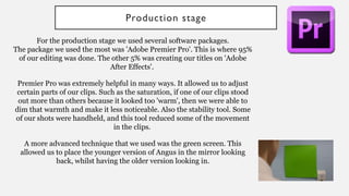 Production stage
For the production stage we used several software packages.
The package we used the most was 'Adobe Premier Pro'. This is where 95%
of our editing was done. The other 5% was creating our titles on 'Adobe
After Effects'.
Premier Pro was extremely helpful in many ways. It allowed us to adjust
certain parts of our clips. Such as the saturation, if one of our clips stood
out more than others because it looked too 'warm', then we were able to
dim that warmth and make it less noticeable. Also the stability tool. Some
of our shots were handheld, and this tool reduced some of the movement
in the clips.
A more advanced technique that we used was the green screen. This
allowed us to place the younger version of Angus in the mirror looking
back, whilst having the older version looking in.
 