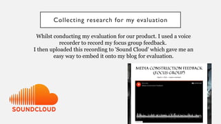 Collecting research for my evaluation
Whilst conducting my evaluation for our product. I used a voice
recorder to record my focus group feedback.
I then uploaded this recording to 'Sound Cloud' which gave me an
easy way to embed it onto my blog for evaluation.
 