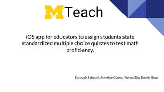 iOS app for educators to assign students state
standardized multiple choice quizzes to test math
proficiency.
Teach
Soroosh Sabouni, Annelise Comai, Yizhou Zhu, Daniel Graw
 