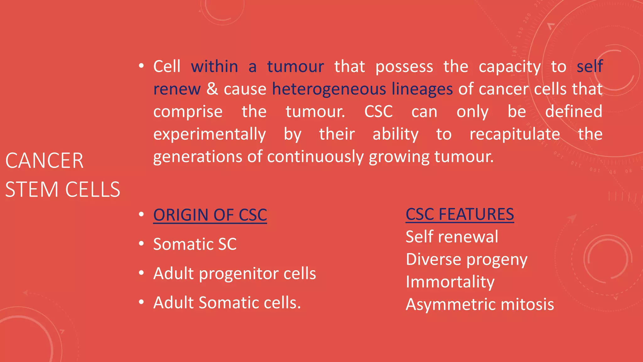 CANCER
STEM CELLS
• Cell within a tumour that possess the capacity to self
renew & cause heterogeneous lineages of cancer cells that
comprise the tumour. CSC can only be defined
experimentally by their ability to recapitulate the
generations of continuously growing tumour.
• ORIGIN OF CSC
• Somatic SC
• Adult progenitor cells
• Adult Somatic cells.
CSC FEATURES
Self renewal
Diverse progeny
Immortality
Asymmetric mitosis
 