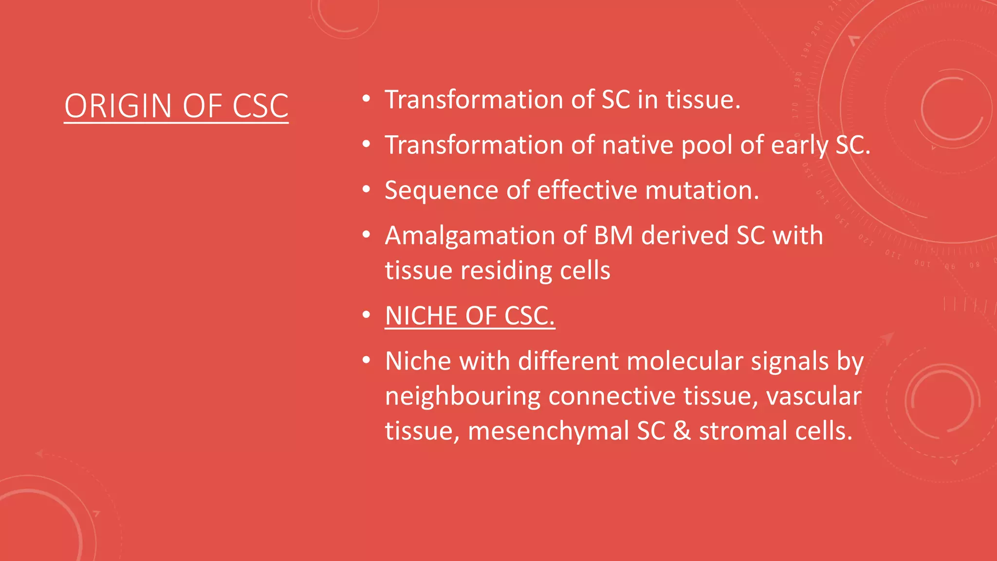 ORIGIN OF CSC • Transformation of SC in tissue.
• Transformation of native pool of early SC.
• Sequence of effective mutation.
• Amalgamation of BM derived SC with
tissue residing cells
• NICHE OF CSC.
• Niche with different molecular signals by
neighbouring connective tissue, vascular
tissue, mesenchymal SC & stromal cells.
 