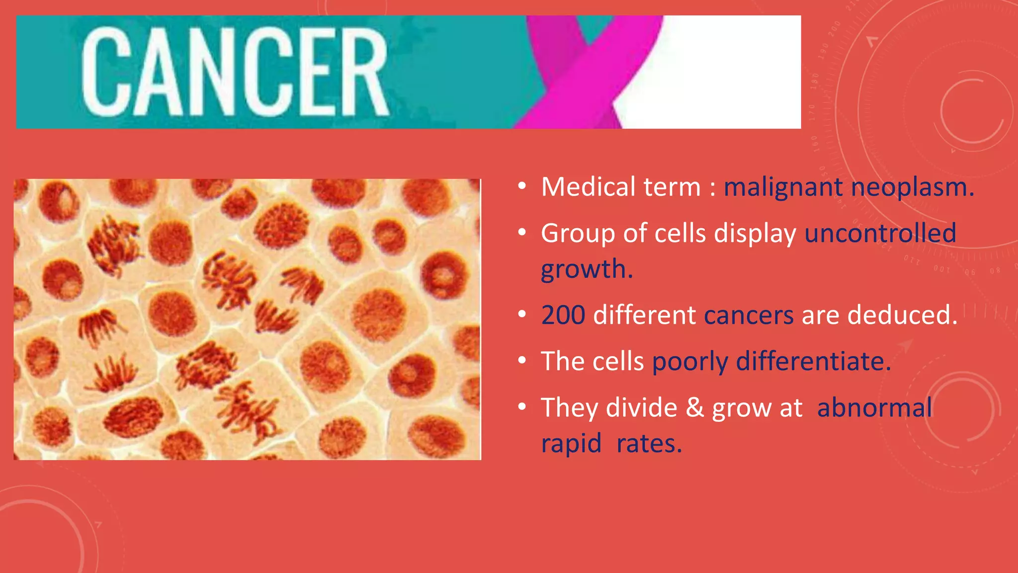 • Medical term : malignant neoplasm.
• Group of cells display uncontrolled
growth.
• 200 different cancers are deduced.
• The cells poorly differentiate.
• They divide & grow at abnormal
rapid rates.
 