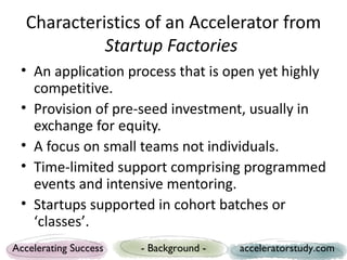 Characteristics of an Accelerator from
            Startup Factories
 • An application process that is open yet highly
   competitive.
 • Provision of pre-seed investment, usually in
   exchange for equity.
 • A focus on small teams not individuals.
 • Time-limited support comprising programmed
   events and intensive mentoring.
 • Startups supported in cohort batches or
   ‘classes’.
Accelerating Success   - Background -   acceleratorstudy.com
 
