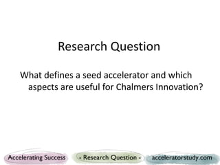 Research Question

    What defines a seed accelerator and which
     aspects are useful for Chalmers Innovation?




Accelerating Success   - Research Question -   acceleratorstudy.com
 