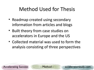 Method Used for Thesis
    • Roadmap created using secondary
      information from articles and blogs
    • Built theory from case studies on
      accelerators in Europe and the US
    • Collected material was used to form the
      analysis consisting of three perspectives



Accelerating Success   - Method -    acceleratorstudy.com
 