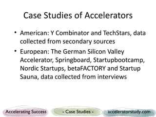 Case Studies of Accelerators
    • American: Y Combinator and TechStars, data
      collected from secondary sources
    • European: The German Silicon Valley
      Accelerator, Springboard, Startupbootcamp,
      Nordic Startups, betaFACTORY and Startup
      Sauna, data collected from interviews



Accelerating Success   - Case Studies -   acceleratorstudy.com
 