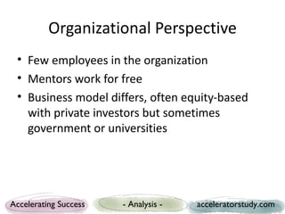 Organizational Perspective
 • Few employees in the organization
 • Mentors work for free
 • Business model differs, often equity-based
   with private investors but sometimes
   government or universities




Accelerating Success   - Analysis -   acceleratorstudy.com
 