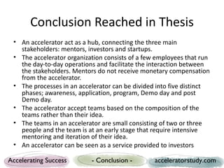Conclusion Reached in Thesis
 • An accelerator act as a hub, connecting the three main
   stakeholders: mentors, investors and startups.
 • The accelerator organization consists of a few employees that run
   the day-to-day operations and facilitate the interaction between
   the stakeholders. Mentors do not receive monetary compensation
   from the accelerator.
 • The processes in an accelerator can be divided into five distinct
   phases; awareness, application, program, Demo day and post
   Demo day.
 • The accelerator accept teams based on the composition of the
   teams rather than their idea.
 • The teams in an accelerator are small consisting of two or three
   people and the team is at an early stage that require intensive
   mentoring and iteration of their idea.
 • An accelerator can be seen as a service provided to investors

Accelerating Success       - Conclusion -        acceleratorstudy.com
 