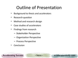 Outline of Presentation
       • Background to thesis and accelerators
       • Research question
       • Method and research design
       • Case studies of accelerators
       • Findings from research
          – Stakeholder Perspective
          – Organization Perspective
          – Process Perspective
       • Conclusion



Accelerating Success           - Intro -         acceleratorstudy.com
 