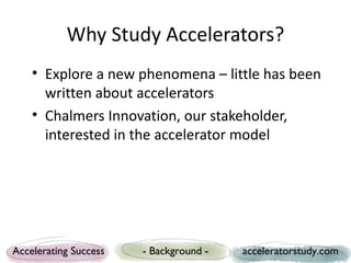 Why Study Accelerators?
    • Explore a new phenomena – little has been
      written about accelerators
    • Chalmers Innovation, our stakeholder,
      interested in the accelerator model




Accelerating Success   - Background -   acceleratorstudy.com
 