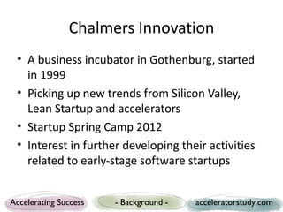 Chalmers Innovation
 • A business incubator and seed fund in
   Gothenburg, started in 1999
 • Picking up new trends from Silicon Valley,
   Lean Startup and accelerators
 • Startup Spring Camp 2012
 • Interest in further developing their activities
   related to early-stage software startups


Accelerating Success   - Background -   acceleratorstudy.com
 