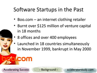 Software Startups in the Past
        • Boo.com – an internet clothing retailer
        • Burnt over $125 million of venture capital
          in 18 months
        • 8 offices and over 400 employees
        • Launched in 18 countries simultaneously
          in November 1999, bankrupt in May 2000



Accelerating Success   - Background -   acceleratorstudy.com
 