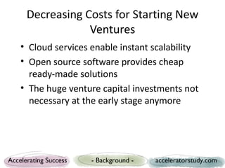 Decreasing Costs for Starting New
                  Ventures
    • Cloud services enable instant scalability
    • Open source software provides cheap
      ready-made solutions
    • The huge venture capital investments not
      necessary at the early stage anymore




Accelerating Success   - Background -   acceleratorstudy.com
 