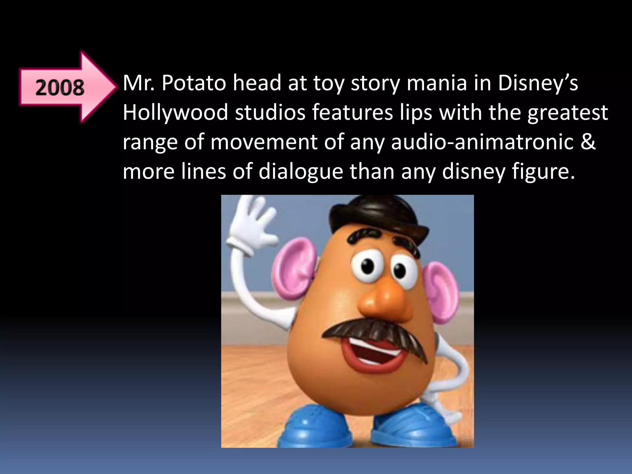 Mr. Potato head at toy story mania in Disney’s
Hollywood studios features lips with the greatest
range of movement of any audio-animatronic &
more lines of dialogue than any disney figure.
 