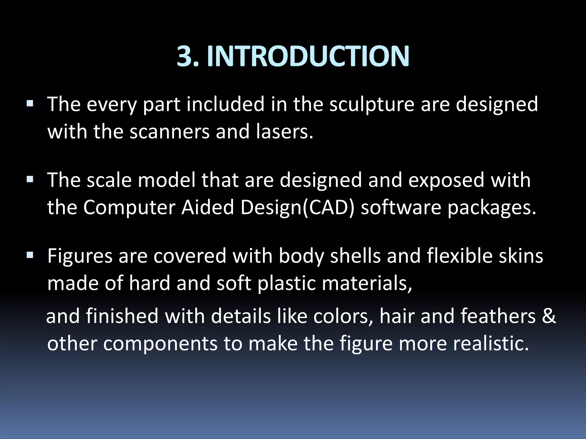 3. INTRODUCTION
 The every part included in the sculpture are designed
with the scanners and lasers.
 The scale model that are designed and exposed with
the Computer Aided Design(CAD) software packages.
 Figures are covered with body shells and flexible skins
made of hard and soft plastic materials,
and finished with details like colors, hair and feathers &
other components to make the figure more realistic.
 