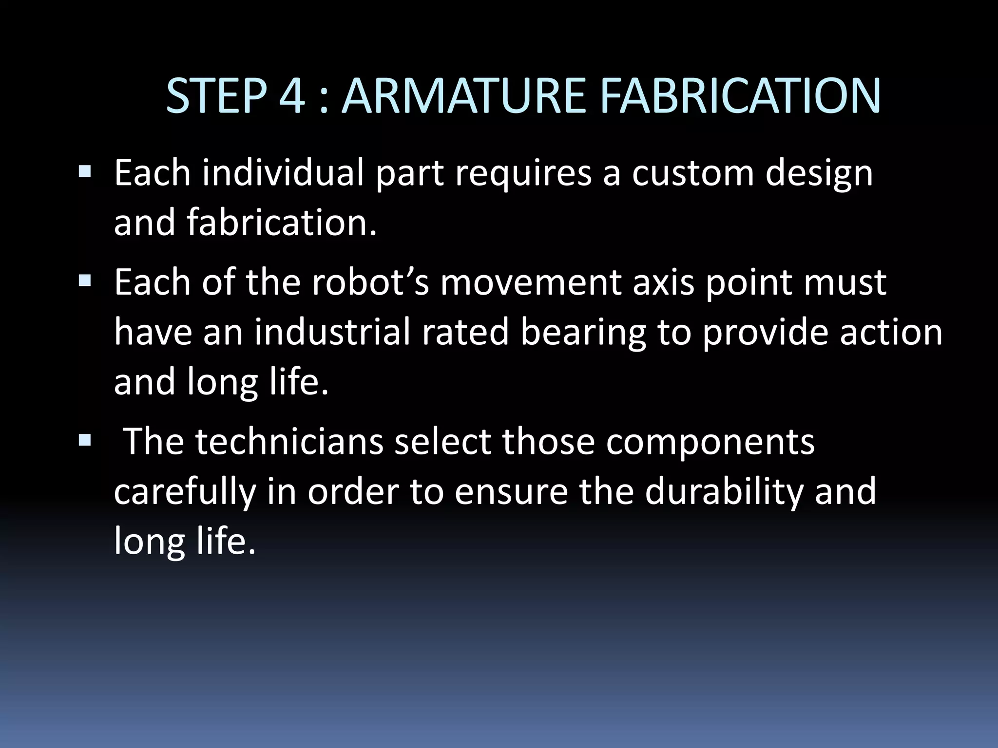 STEP 4 : ARMATURE FABRICATION
 Each individual part requires a custom design
and fabrication.
 Each of the robot’s movement axis point must
have an industrial rated bearing to provide action
and long life.
 The technicians select those components
carefully in order to ensure the durability and
long life.
 