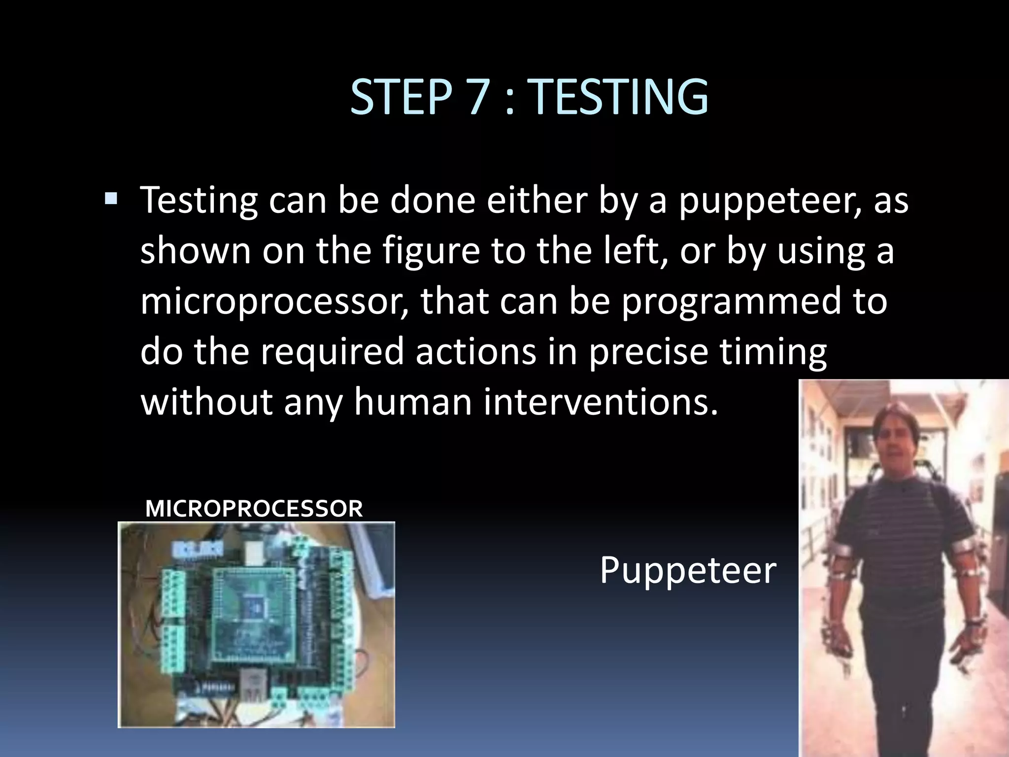 STEP 7 : TESTING
 Testing can be done either by a puppeteer, as
shown on the figure to the left, or by using a
microprocessor, that can be programmed to
do the required actions in precise timing
without any human interventions.
MICROPROCESSOR
Puppeteer
 