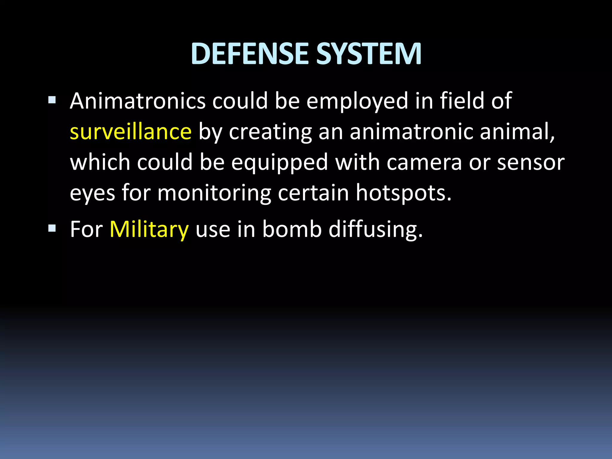 DEFENSE SYSTEM
 Animatronics could be employed in field of
surveillance by creating an animatronic animal,
which could be equipped with camera or sensor
eyes for monitoring certain hotspots.
 For Military use in bomb diffusing.
 
