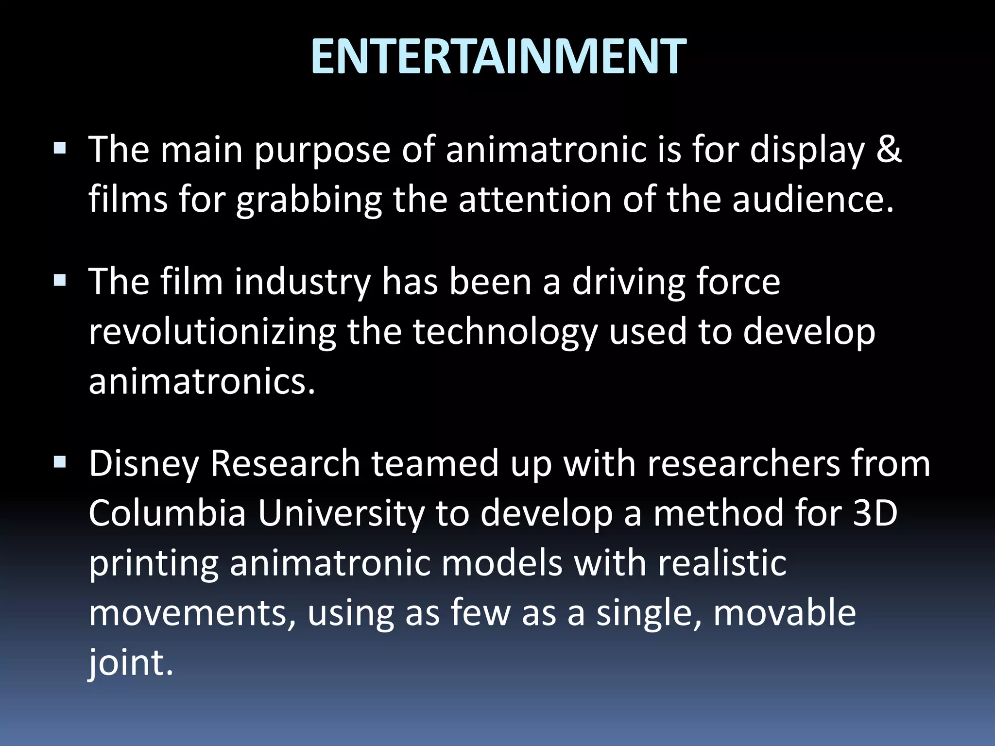  The main purpose of animatronic is for display &
films for grabbing the attention of the audience.
 The film industry has been a driving force
revolutionizing the technology used to develop
animatronics.
 Disney Research teamed up with researchers from
Columbia University to develop a method for 3D
printing animatronic models with realistic
movements, using as few as a single, movable
joint.
ENTERTAINMENT
 