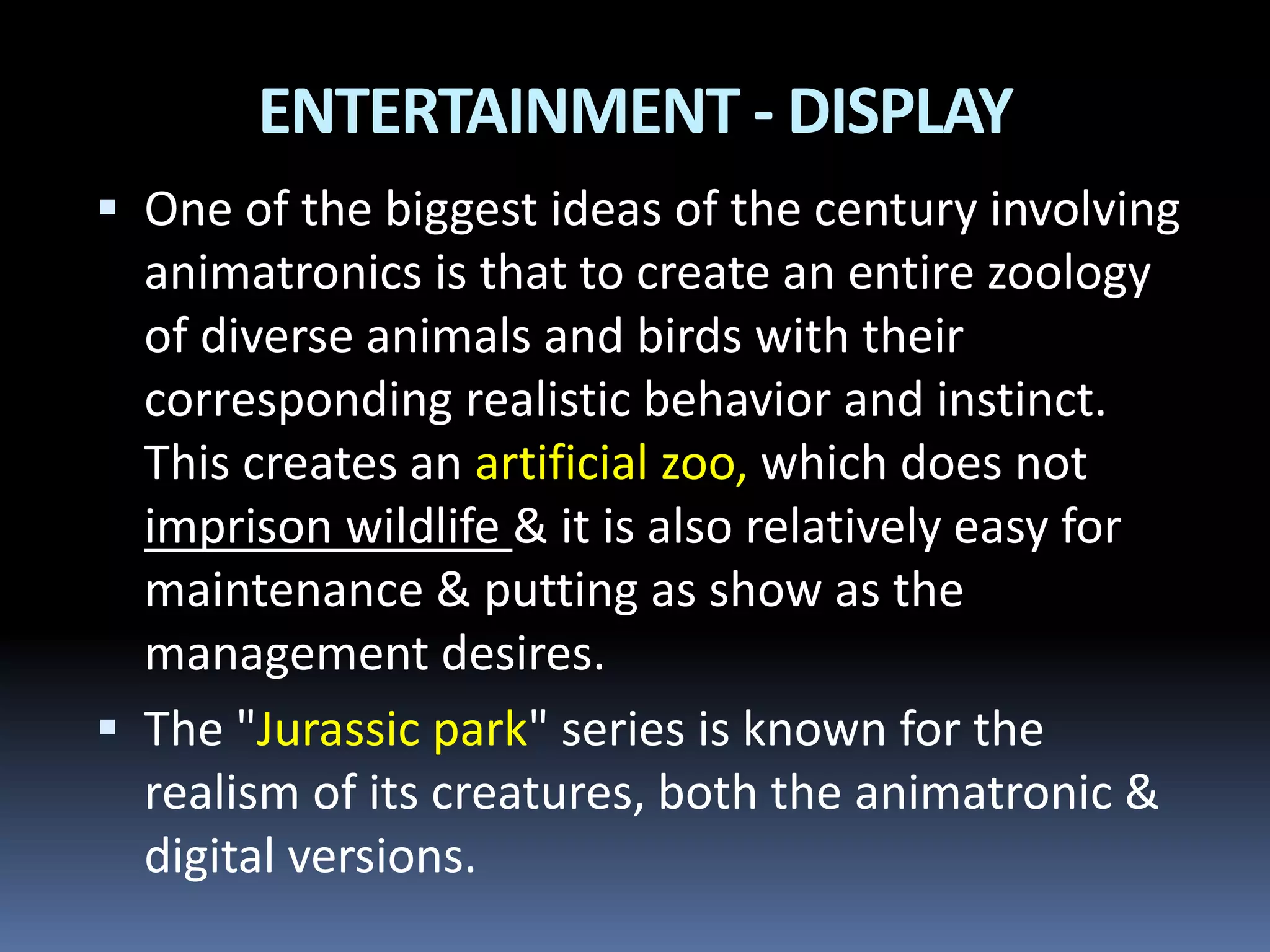  One of the biggest ideas of the century involving
animatronics is that to create an entire zoology
of diverse animals and birds with their
corresponding realistic behavior and instinct.
This creates an artificial zoo, which does not
imprison wildlife & it is also relatively easy for
maintenance & putting as show as the
management desires.
 The "Jurassic park" series is known for the
realism of its creatures, both the animatronic &
digital versions.
ENTERTAINMENT - DISPLAY
 