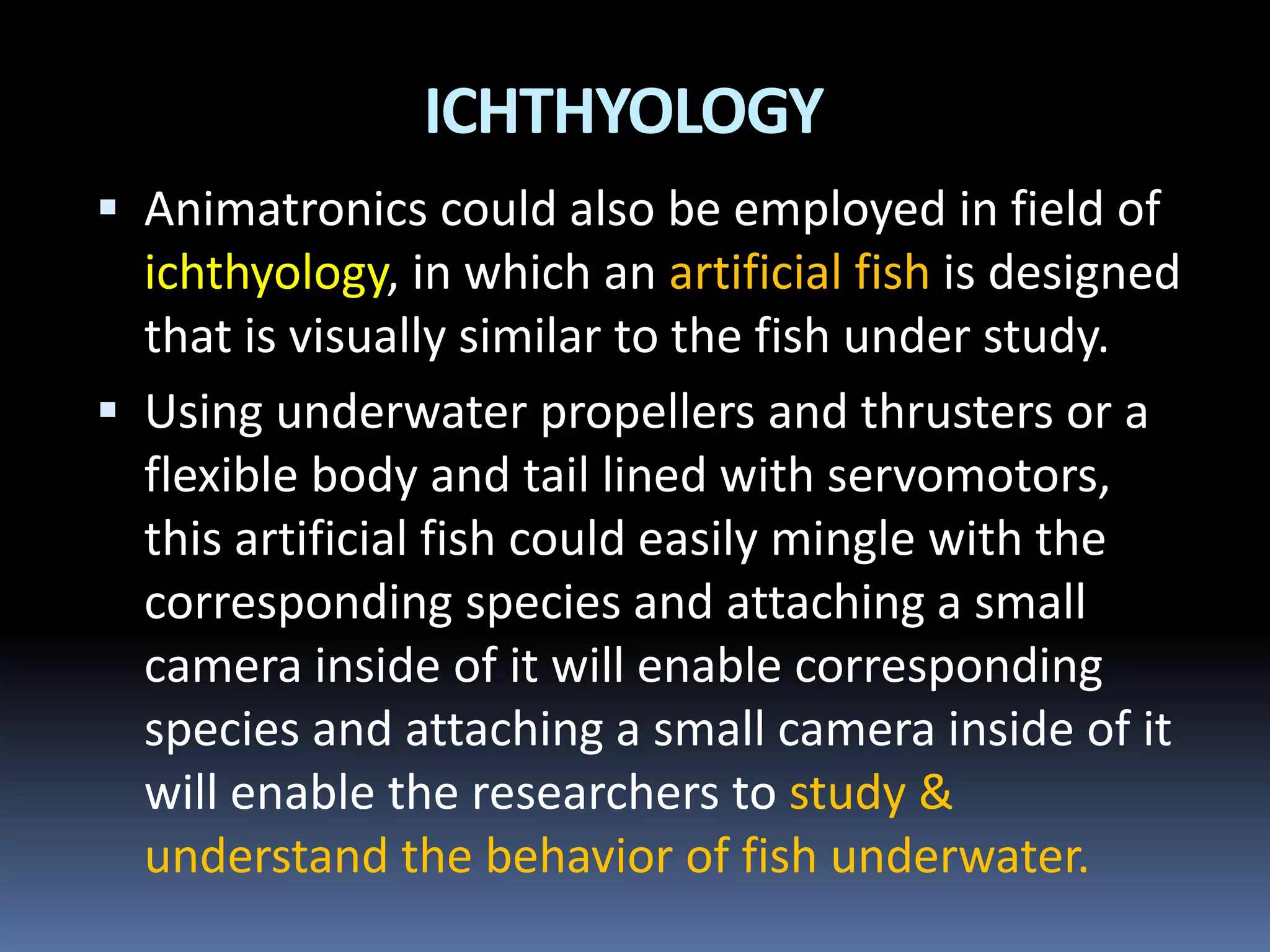  Animatronics could also be employed in field of
ichthyology, in which an artificial fish is designed
that is visually similar to the fish under study.
 Using underwater propellers and thrusters or a
flexible body and tail lined with servomotors,
this artificial fish could easily mingle with the
corresponding species and attaching a small
camera inside of it will enable corresponding
species and attaching a small camera inside of it
will enable the researchers to study &
understand the behavior of fish underwater.
ICHTHYOLOGY
 