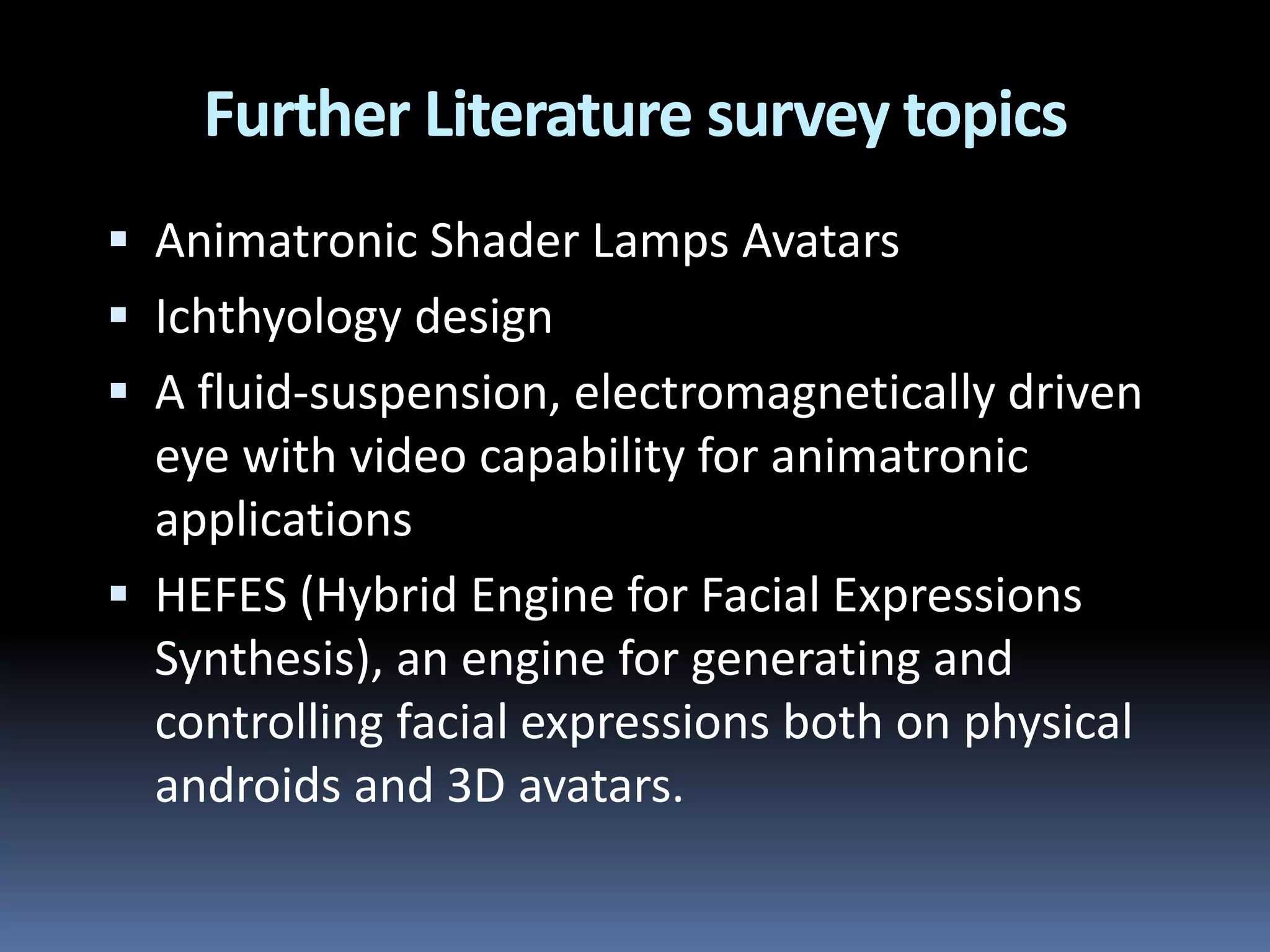  Animatronic Shader Lamps Avatars
 Ichthyology design
 A fluid-suspension, electromagnetically driven
eye with video capability for animatronic
applications
 HEFES (Hybrid Engine for Facial Expressions
Synthesis), an engine for generating and
controlling facial expressions both on physical
androids and 3D avatars.
Further Literature survey topics
 