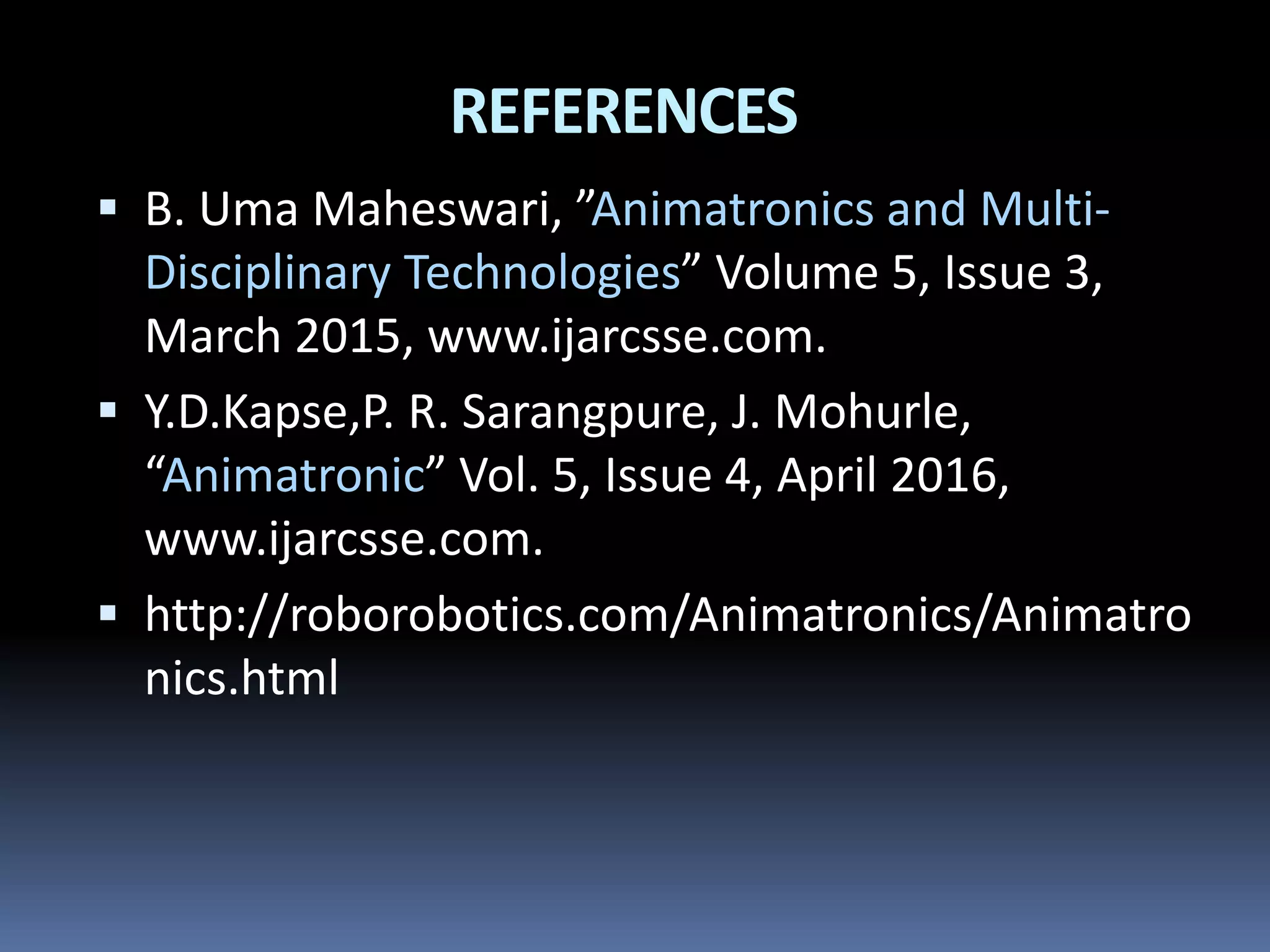 REFERENCES
 B. Uma Maheswari, ”Animatronics and Multi-
Disciplinary Technologies” Volume 5, Issue 3,
March 2015, www.ijarcsse.com.
 Y.D.Kapse,P. R. Sarangpure, J. Mohurle,
“Animatronic” Vol. 5, Issue 4, April 2016,
www.ijarcsse.com.
 http://roborobotics.com/Animatronics/Animatro
nics.html
 