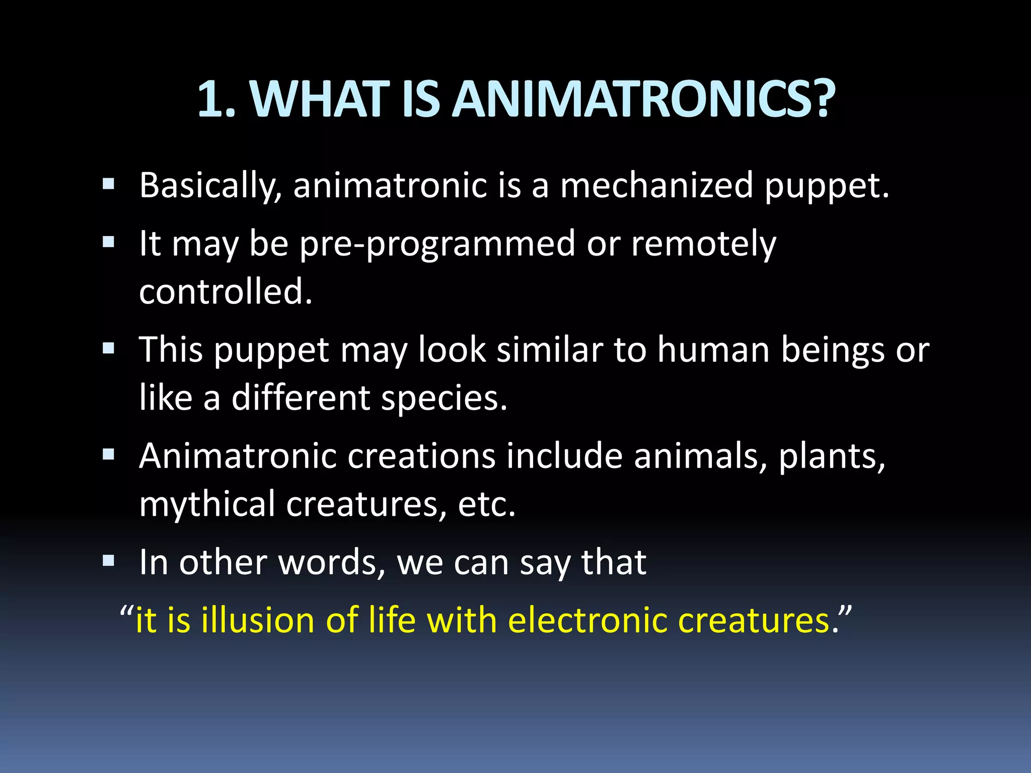 1. WHAT IS ANIMATRONICS?
 Basically, animatronic is a mechanized puppet.
 It may be pre-programmed or remotely
controlled.
 This puppet may look similar to human beings or
like a different species.
 Animatronic creations include animals, plants,
mythical creatures, etc.
 In other words, we can say that
“it is illusion of life with electronic creatures.”
 