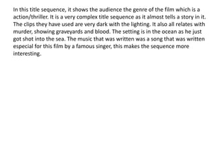 In this title sequence, it shows the audience the genre of the film which is a
action/thriller. It is a very complex title sequence as it almost tells a story in it.
The clips they have used are very dark with the lighting. It also all relates with
murder, showing graveyards and blood. The setting is in the ocean as he just
got shot into the sea. The music that was written was a song that was written
especial for this film by a famous singer, this makes the sequence more
interesting.
 