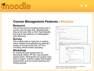 Course Management Features -  Modules Resource The primary tool for bringing content into a course; may be plain text, uploaded files, links to the web, Wiki or Rich Text (Moodle has built-in text editors) or a bibliography type reference.  Survey This module aids an instructor in making online classes more effective by offering a variety of surveys (COLLES, ATTLS),  including critical incident sampling. Workshop An activity for peer assessment of documents (Word, PP etc.) that students submit online. Participants can assess each other’s project. Teacher makes final student assessment, and can control opening and closing periods. Moodle supports adding math expressions to a Resource activity, using the built-in HTML editor.   