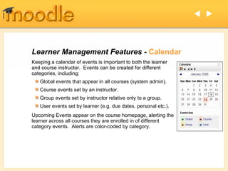 Learner Management Features -  Calendar Keeping a calendar of events is important to both the learner and course instructor.  Events can be created for different categories, including: Upcoming Events appear on the course homepage, alerting the learner across all courses they are enrolled in of different category events.  Alerts are color-coded by category. Global events that appear in all courses (system admin). Course events set by an instructor. Group events set by instructor relative only to a group. User events set by learner (e.g. due dates, personal etc.).   