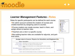 Learner Management Features -  Roles Roles for specific participants can be defined for each course An admin account controls the creation of courses and creates teachers by assigning users to courses. Course creators can create courses, teach in them, and assign others to teacher roles. Teachers are a role in a specific course. Non-editing teacher roles are available for adjuncts, and part-time tutors.   