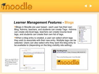 Learner Management Features -  Blogs Blogs in Moodle are user based - each user has their own Blog. Admins, teachers, and students can create Tags - Admins can create site level tags, teachers can create Course level tags, and students can create their own list of tags. When a blog entry is created, a user can select which tags they wish to associate with their new entry. Multiple tags can be selected. Users can also select who they want the blog entry to be available to (depending on the blog visibility site setting).   Users can attach files to Blog posts. These posts are in HTML format, enabled users to insert images. 