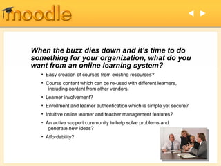 When the buzz dies down and it's time to do something for your organization, what do you want from an online learning system? Easy creation of courses from existing resources?  Course content which can be re-used with different learners,   including content from other vendors. Learner involvement? Enrollment and learner authentication which is simple yet secure? Intuitive online learner and teacher management features? An active support community to help solve problems and   generate new ideas? Affordability?   
