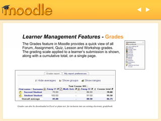 Learner Management Features -  Grades The Grades feature in Moodle provides a quick view of all Forum, Assignment, Quiz, Lesson and Workshop grades.  The grading scale applied to a learner’s submission is shown, along with a cumulative total, on a single page.  Grades can also be downloaded in Excel or plain text  for inclusion into an existing electronic gradebook.   