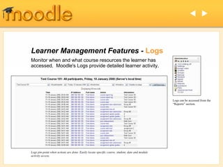 Learner Management Features -  Logs Monitor when and what course resources the learner has accessed.  Moodle's Logs provide detailed learner activity. Logs pin-point when actions are done. Easily locate specific course, student, date and module activity access.   Logs can be accessed from the “Reports” section. 