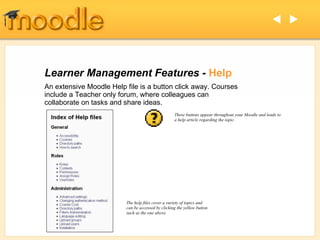 Learner Management Features -  Help An extensive Moodle Help file is a button click away. Courses include a Teacher only forum, where colleagues can collaborate on tasks and share ideas.   These buttons appear throughout your Moodle and leads to  a help article regarding the topic. The help files cover a variety of topics and can be accessed by clicking the yellow button such as the one above. 