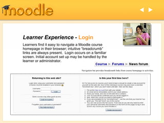 Learner Experience -  Login Learners find it easy to navigate a Moodle course homepage in their browser; intuitive “breadcrumb” links are always present.  Login occurs on a familiar screen. Initial account set up may be handled by the learner or administrator.   Navigation bar provides breadcrumb links from course homepage to activities. 