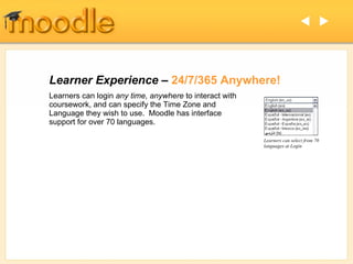 Learner Experience –  24/7/365 Anywhere! Learners can select from 70 languages at Login Learners can login  any time, anywhere  to interact with coursework, and can specify the Time Zone and Language they wish to use.  Moodle has interface support for over 70 languages.    