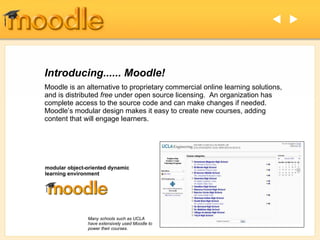 Introducing...... Moodle!  Moodle is an alternative to proprietary commercial online learning solutions, and is distributed  free  under open source licensing.  An organization has complete access to the source code and can make changes if needed. Moodle’s modular design makes it easy to create new courses, adding content that will engage learners. modular object-oriented dynamic learning environment   Many schools such as UCLA have extensively used Moodle to power their courses. 
