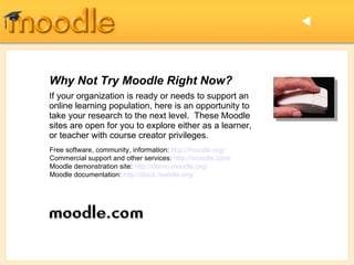 Why Not Try Moodle Right Now? If your organization is ready or needs to support an online learning population, here is an opportunity to take your research to the next level.  These Moodle sites are open for you to explore either as a learner, or teacher with course creator privileges.   Free software, community, information:  http://moodle.org/ Commercial support and other services:  http://moodle.com/ Moodle demonstration site:  http://demo.moodle.org/ Moodle documentation:  http://docs.moodle.org/  