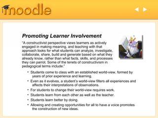 Promoting Learner Involvement “ A constructivist perspective views learners as actively engaged in making meaning, and teaching with that approach looks for what students can analyze, investigate, collaborate, share, build and generate based on what they already know, rather than what facts, skills, and processes they can parrot. Some of the tenets of constructivism in pedagogical terms include:” Students come to class with an established world-view, formed by   years of prior experience and learning. Even as it evolves, a student’s world-view filters all experiences and   affects their interpretations of observations. For students to change their world-view requires work. Students learn from each other as well as the teacher. Students learn better by doing. Allowing and creating opportunities for all to have a voice promotes   the construction of new ideas.   