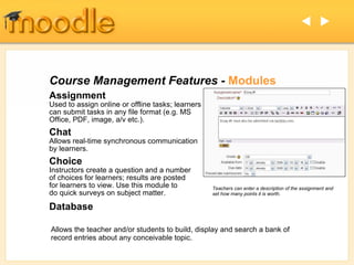 Course Management Features -  Modules Assignment Used to assign online or offline tasks; learners can submit tasks in any file format (e.g. MS Office, PDF, image, a/v etc.). Chat   Allows real-time synchronous communication by learners. Choice   Instructors create a question and a number of choices for learners; results are posted for learners to view. Use this module to do quick surveys on subject matter.  Database Allows the teacher and/or students to build, display and search a bank of record entries about any conceivable topic.   Teachers can enter a description of the assignment and set how many points it is worth. 